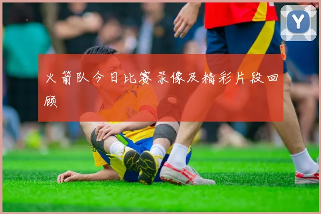 火箭队今日比赛录像及精彩片段回顾