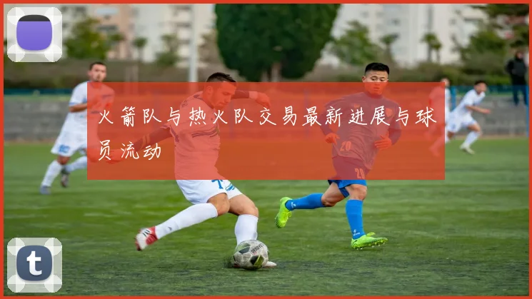 火箭队与热火队交易最新进展与球员流动