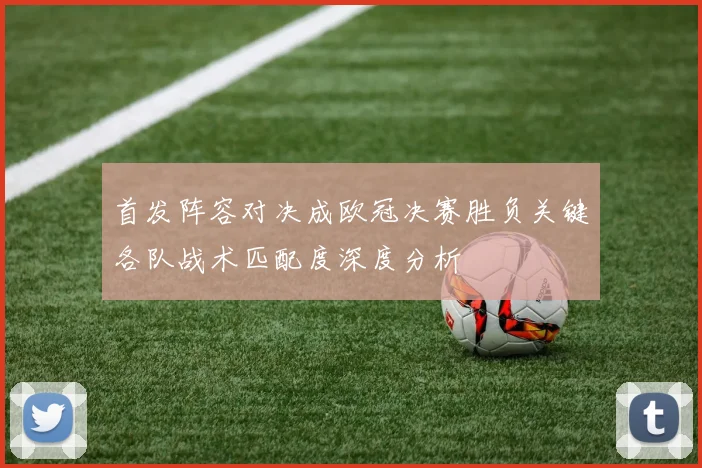 首发阵容对决成欧冠决赛胜负关键各队战术匹配度深度分析